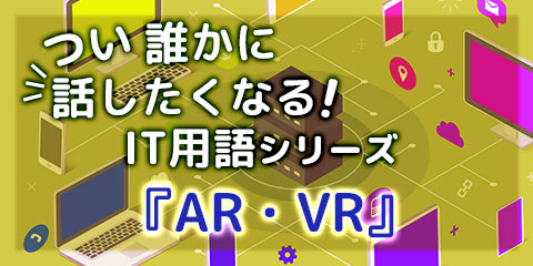 つい誰かに話したくなる！IT用語シリーズ『AR・VR』
