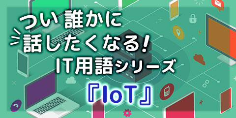 つい誰かに話したくなる！IT用語シリーズ『IoT』